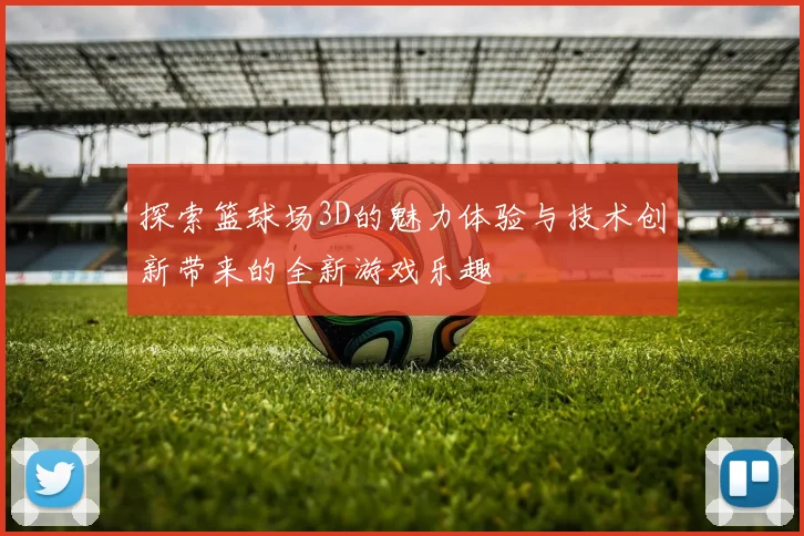 探索篮球场3D的魅力体验与技术创新带来的全新游戏乐趣