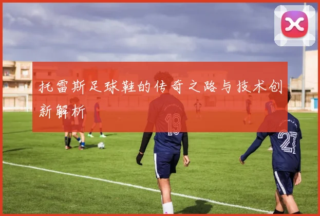 托雷斯足球鞋的传奇之路与技术创新解析