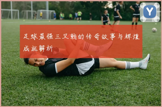 足球最强三叉戟的传奇故事与辉煌成就解析