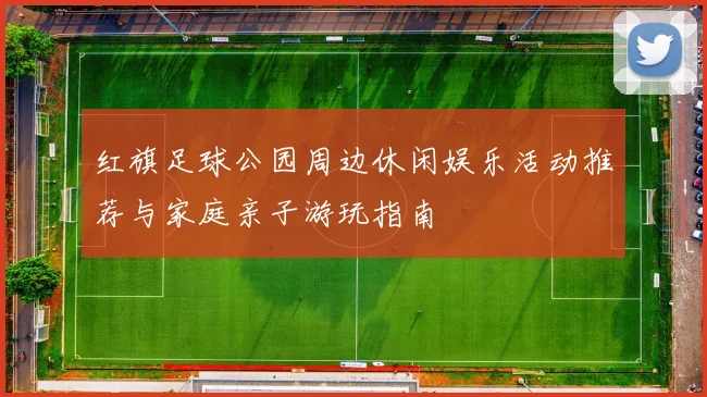 红旗足球公园周边休闲娱乐活动推荐与家庭亲子游玩指南